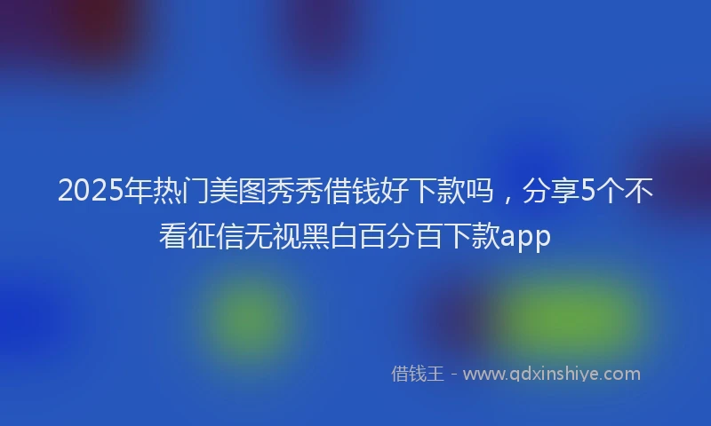 2025年热门美图秀秀借钱好下款吗，分享5个不看征信无视黑白百分百下款app