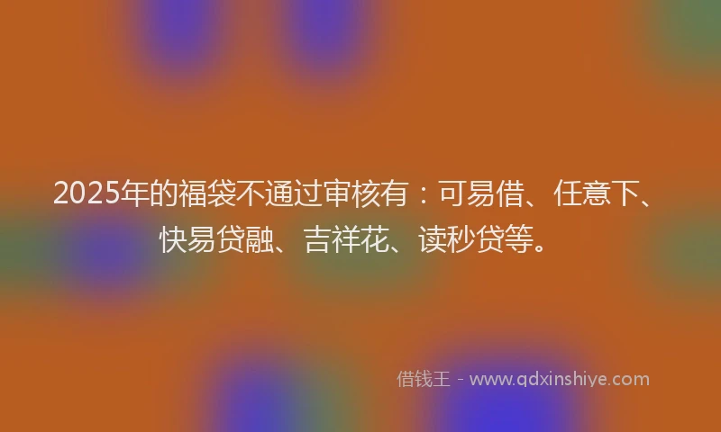 2025年的福袋不通过审核有：可易借、任意下、快易贷融、吉祥花、读秒贷等。