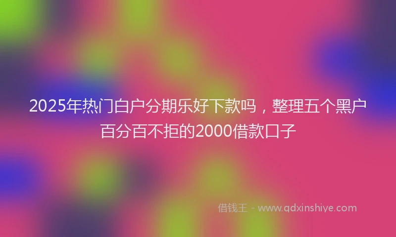 2025年热门白户分期乐好下款吗，整理五个黑户百分百不拒的2000借款口子