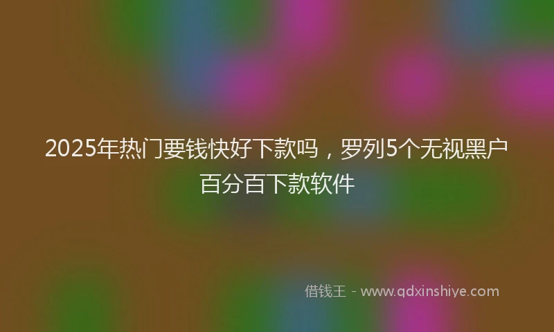 2025年热门要钱快好下款吗，罗列5个无视黑户百分百下款软件