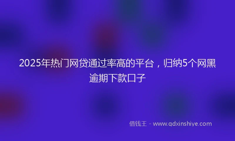 2025年热门网贷通过率高的平台，归纳5个网黑逾期下款口子