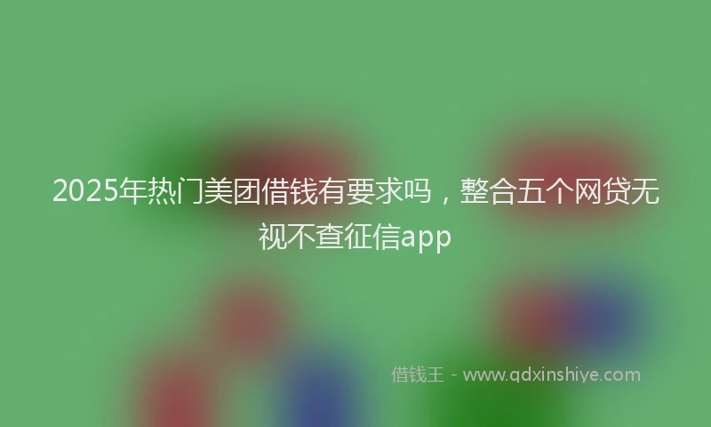 2025年热门美团借钱有要求吗，整合五个网贷无视不查征信app