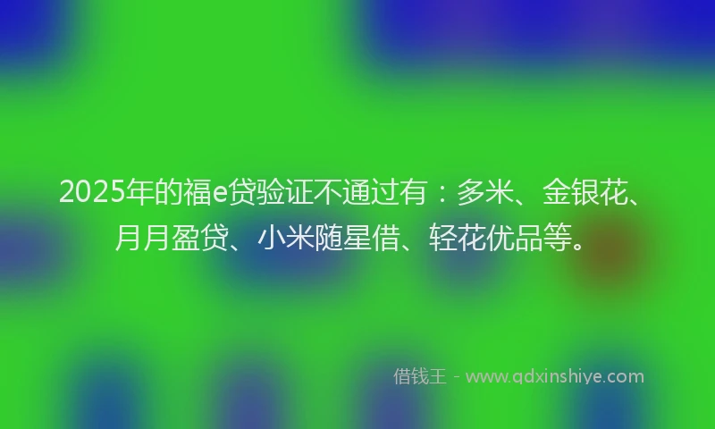 2025年的福e贷验证不通过有：多米、金银花、月月盈贷、小米随星借、轻花优品等。