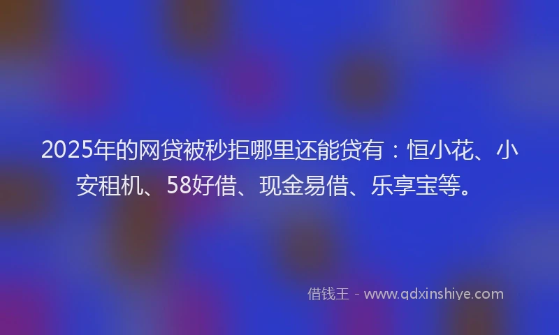 2025年的网贷被秒拒哪里还能贷有：恒小花、小安租机、58好借、现金易借、乐享宝等。
