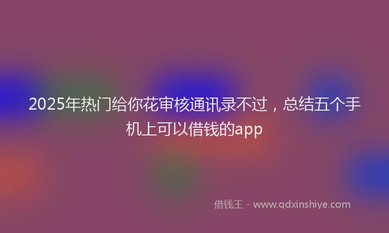 2025年热门给你花审核通讯录不过，总结五个手机上可以借钱的app