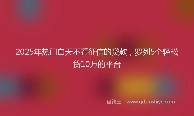 2025年热门白天不看征信的贷款，罗列5个轻松贷10万的平台
