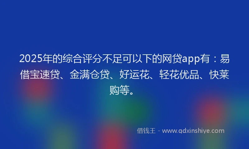 2025年的综合评分不足可以下的网贷app有：易借宝速贷、金满仓贷、好运花、轻花优品、快莱购等。