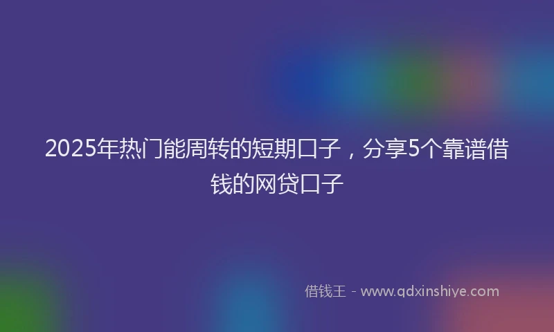 2025年热门能周转的短期口子，分享5个靠谱借钱的网贷口子