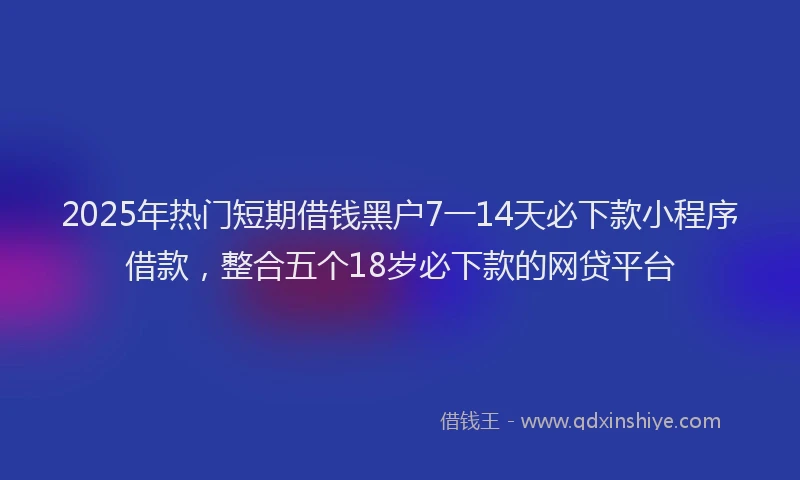 2025年热门短期借钱黑户7一14天必下款小程序借款，整合五个18岁必下款的网贷平台