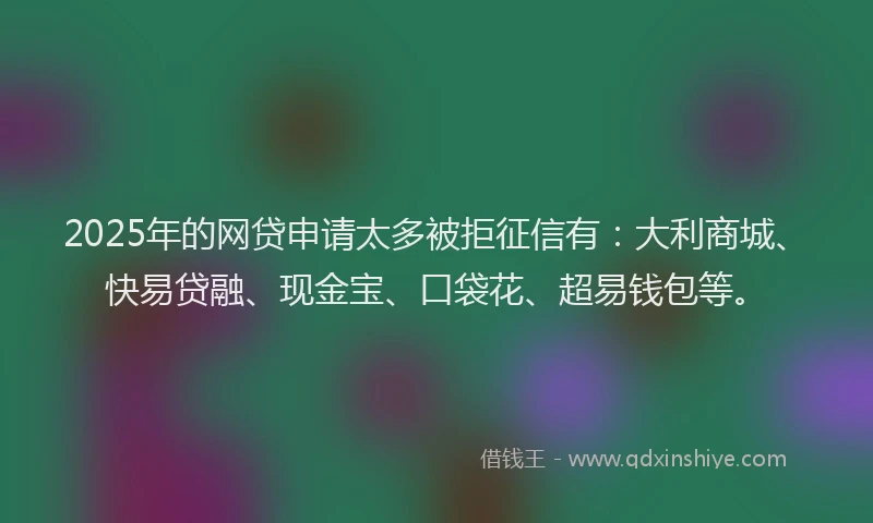 2025年的网贷申请太多被拒征信有：大利商城、快易贷融、现金宝、口袋花、超易钱包等。