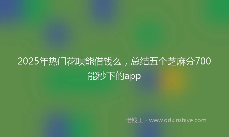 2025年热门花呗能借钱么，总结五个芝麻分700能秒下的app