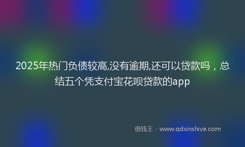 2025年热门负债较高,没有逾期,还可以贷款吗，总结五个凭支付宝花呗贷款的app