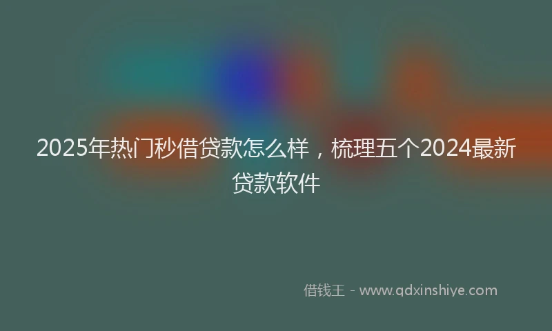 2025年热门秒借贷款怎么样，梳理五个2024最新贷款软件