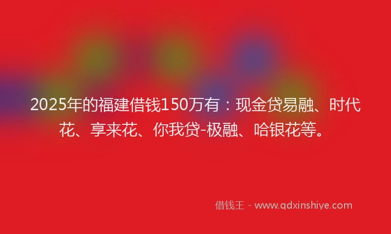 2025年的福建借钱150万有：现金贷易融、时代花、享来花、你我贷-极融、哈银花等。
