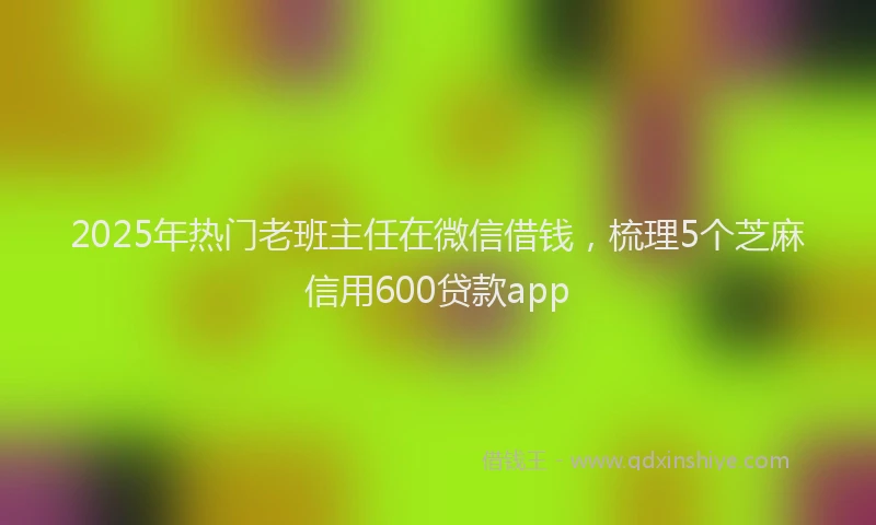 2025年热门老班主任在微信借钱，梳理5个芝麻信用600贷款app