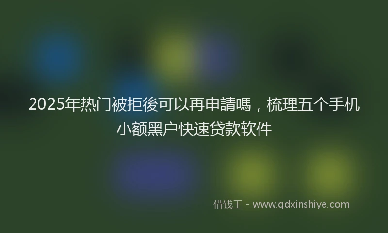 2025年热门被拒後可以再申請嗎，梳理五个手机小额黑户快速贷款软件
