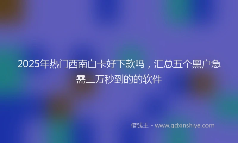 2025年热门西南白卡好下款吗，汇总五个黑户急需三万秒到的的软件