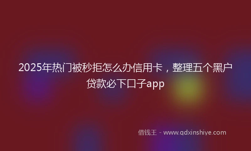 2025年热门被秒拒怎么办信用卡，整理五个黑户贷款必下口子app
