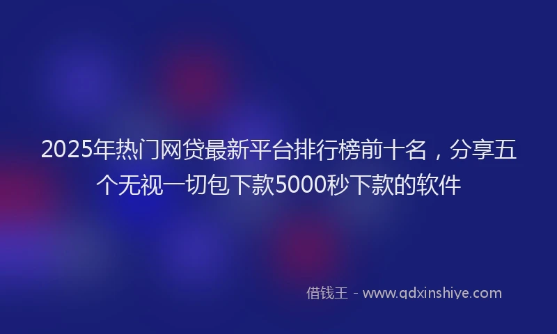 2025年热门网贷最新平台排行榜前十名，分享五个无视一切包下款5000秒下款的软件