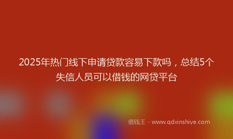 2025年热门线下申请贷款容易下款吗，总结5个失信人员可以借钱的网贷平台