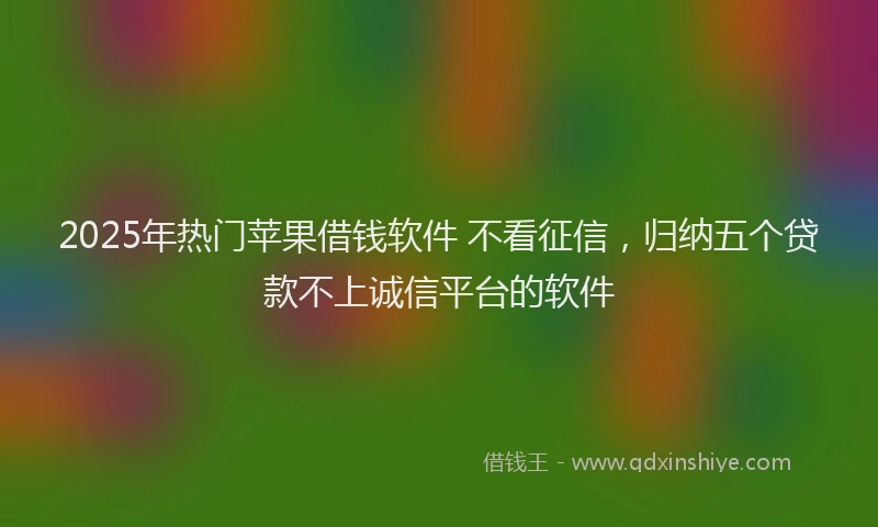 2025年热门苹果借钱软件 不看征信，归纳五个贷款不上诚信平台的软件