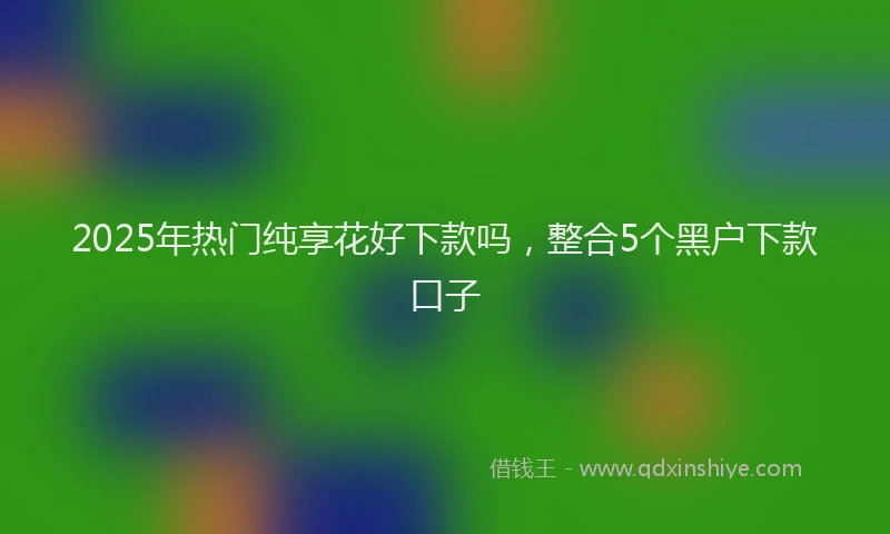2025年热门纯享花好下款吗，整合5个黑户下款口子