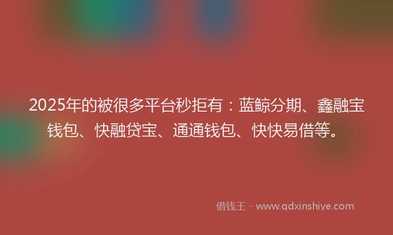 2025年的被很多平台秒拒有：蓝鲸分期、鑫融宝钱包、快融贷宝、通通钱包、快快易借等。