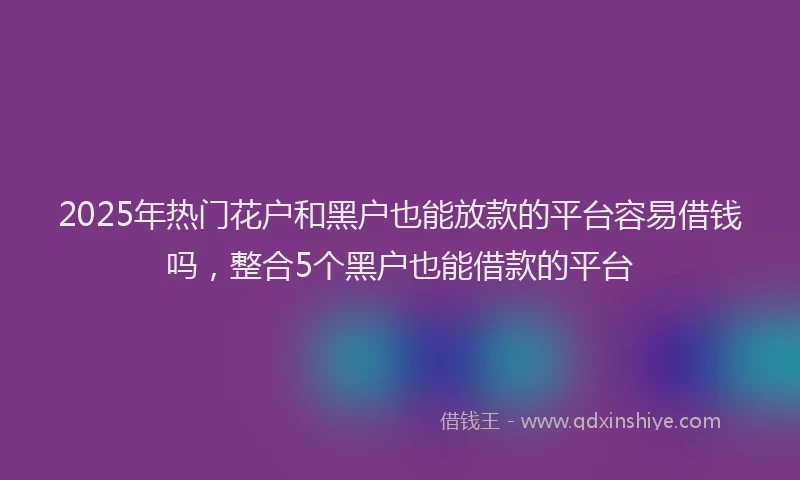 2025年热门花户和黑户也能放款的平台容易借钱吗，整合5个黑户也能借款的平台