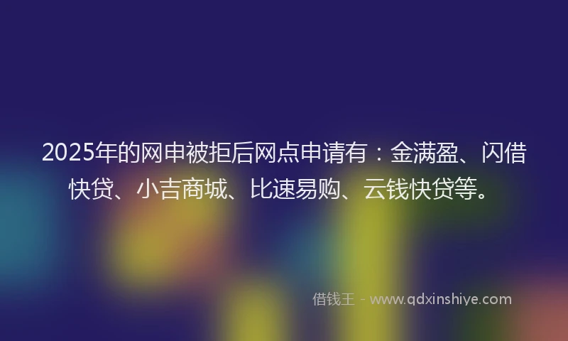2025年的网申被拒后网点申请有：金满盈、闪借快贷、小吉商城、比速易购、云钱快贷等。