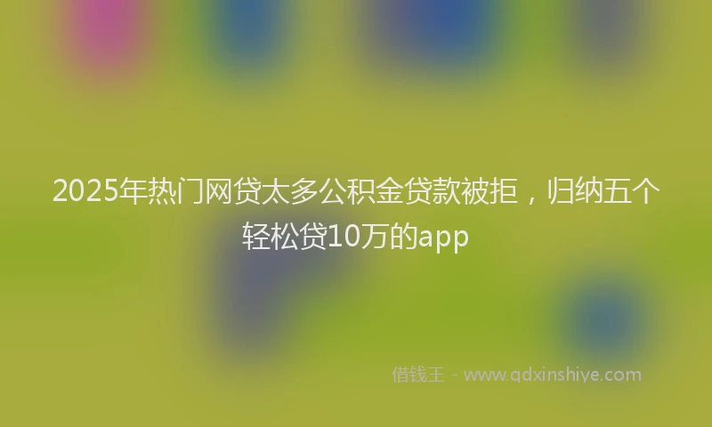2025年热门网贷太多公积金贷款被拒，归纳五个轻松贷10万的app