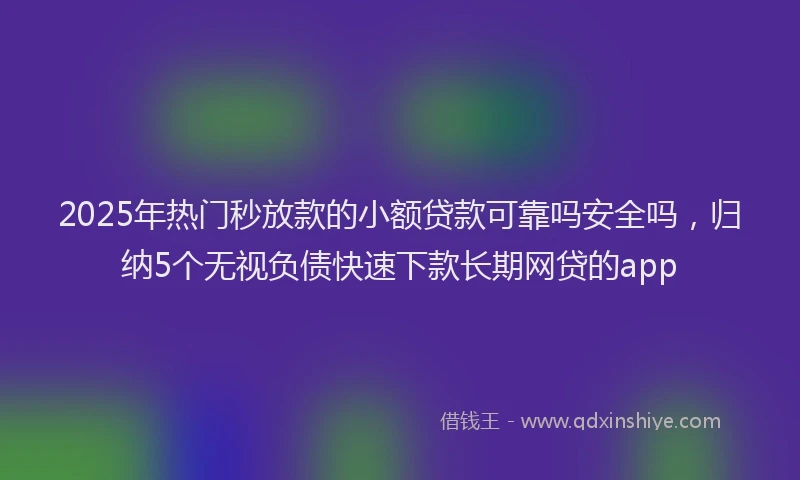 2025年热门秒放款的小额贷款可靠吗安全吗，归纳5个无视负债快速下款长期网贷的app
