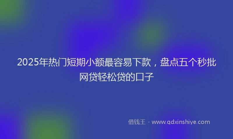 2025年热门短期小额最容易下款，盘点五个秒批网贷轻松贷的口子
