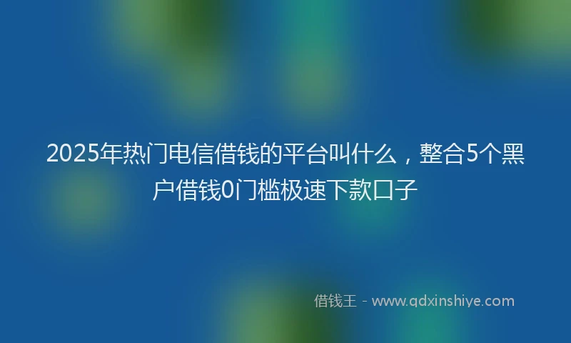 2025年热门电信借钱的平台叫什么，整合5个黑户借钱0门槛极速下款口子