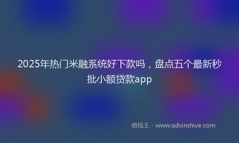 2025年热门米融系统好下款吗，盘点五个最新秒批小额贷款app