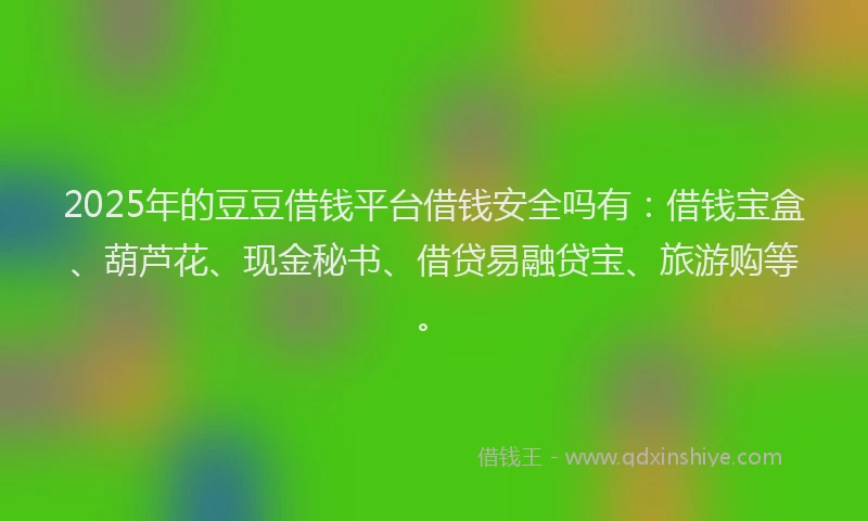 2025年的豆豆借钱平台借钱安全吗有：借钱宝盒、葫芦花、现金秘书、借贷易融贷宝、旅游购等。