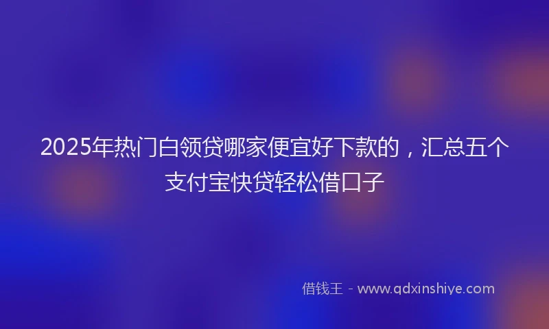 2025年热门白领贷哪家便宜好下款的，汇总五个支付宝快贷轻松借口子