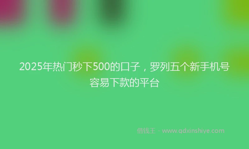 2025年热门秒下500的口子，罗列五个新手机号容易下款的平台
