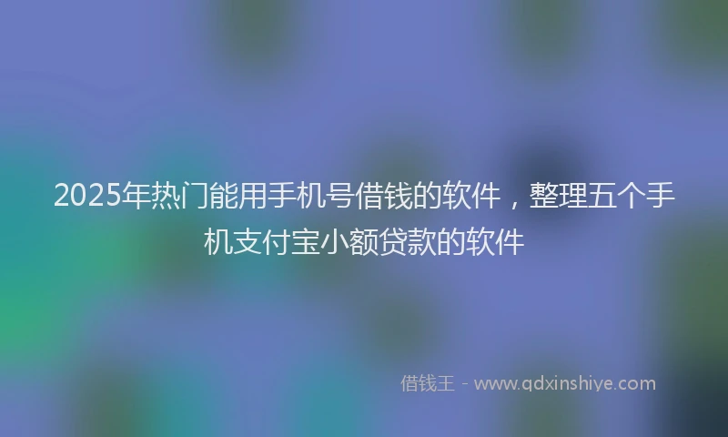 2025年热门能用手机号借钱的软件，整理五个手机支付宝小额贷款的软件