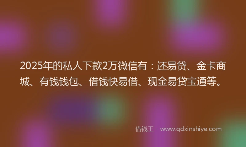 2025年的私人下款2万微信有：还易贷、金卡商城、有钱钱包、借钱快易借、现金易贷宝通等。