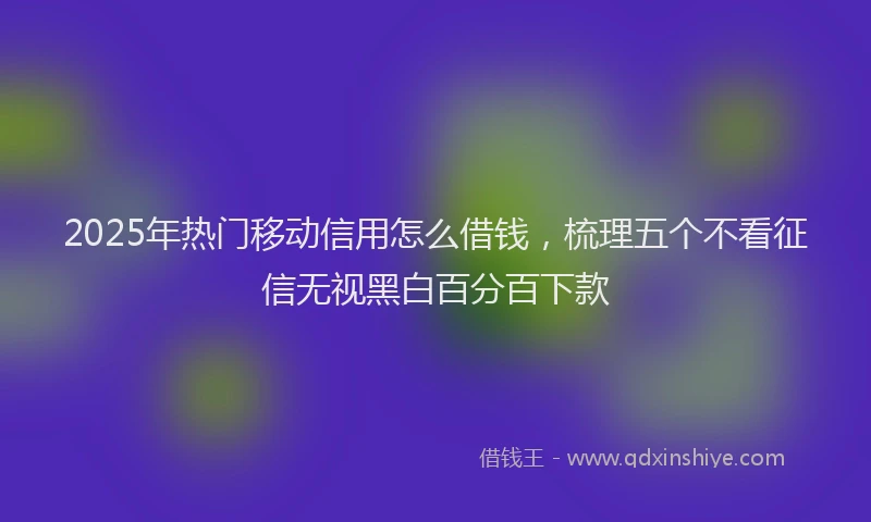 2025年热门移动信用怎么借钱，梳理五个不看征信无视黑白百分百下款