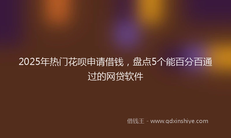 2025年热门花呗申请借钱，盘点5个能百分百通过的网贷软件
