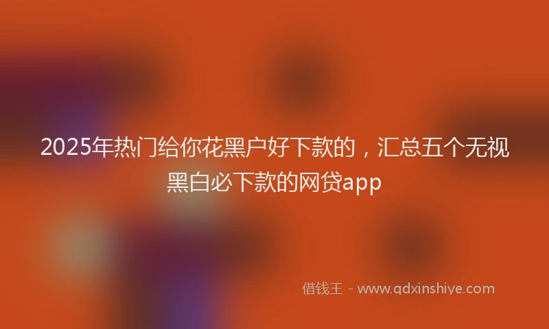 2025年热门给你花黑户好下款的，汇总五个无视黑白必下款的网贷app