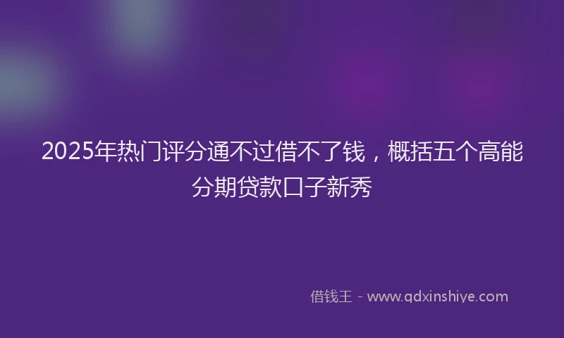 2025年热门评分通不过借不了钱，概括五个高能分期贷款口子新秀