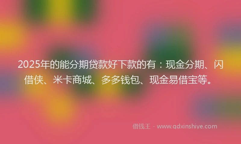 2025年的能分期贷款好下款的有：现金分期、闪借侠、米卡商城、多多钱包、现金易借宝等。