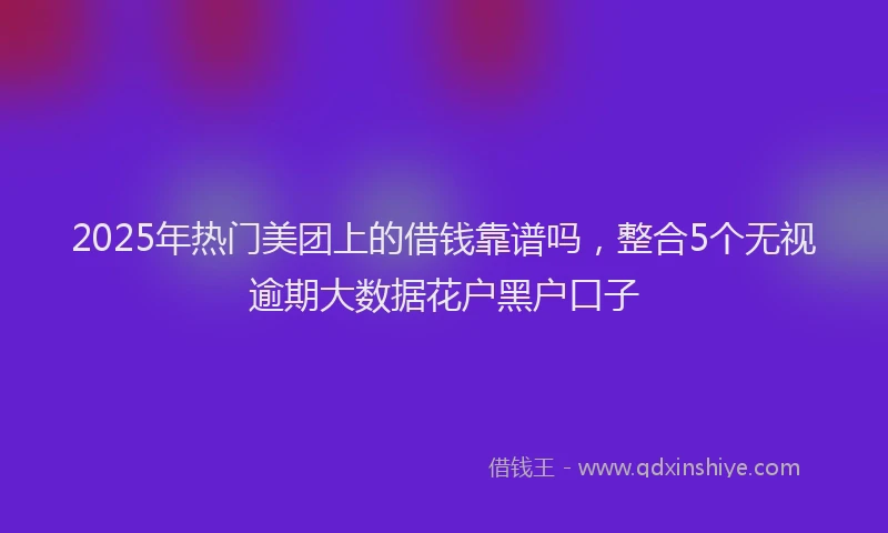 2025年热门美团上的借钱靠谱吗，整合5个无视逾期大数据花户黑户口子