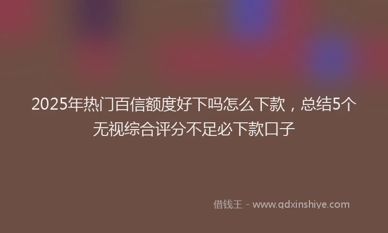 2025年热门百信额度好下吗怎么下款，总结5个无视综合评分不足必下款口子