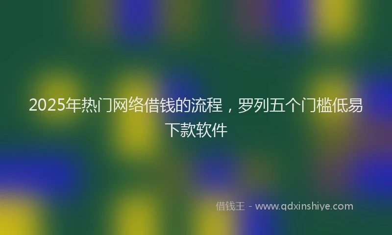 2025年热门网络借钱的流程，罗列五个门槛低易下款软件