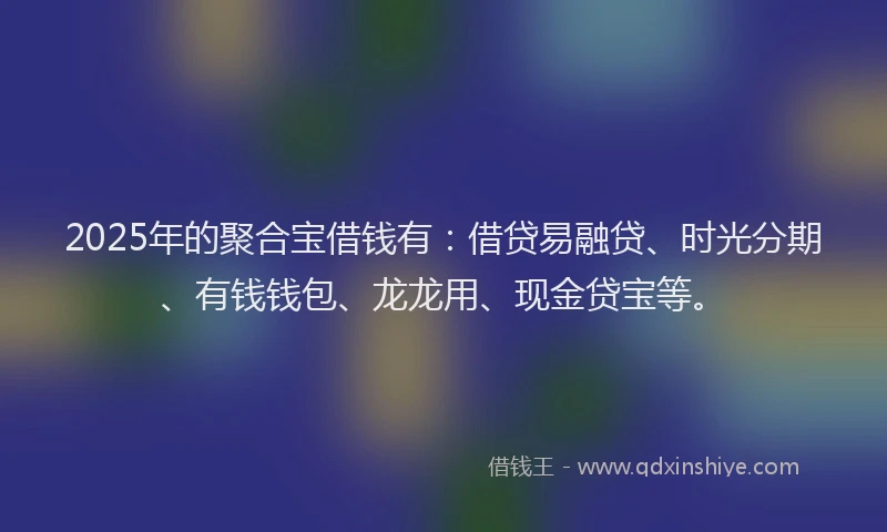 2025年的聚合宝借钱有：借贷易融贷、时光分期、有钱钱包、龙龙用、现金贷宝等。