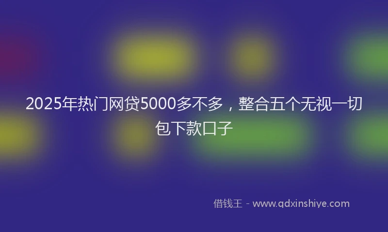 2025年热门网贷5000多不多，整合五个无视一切包下款口子