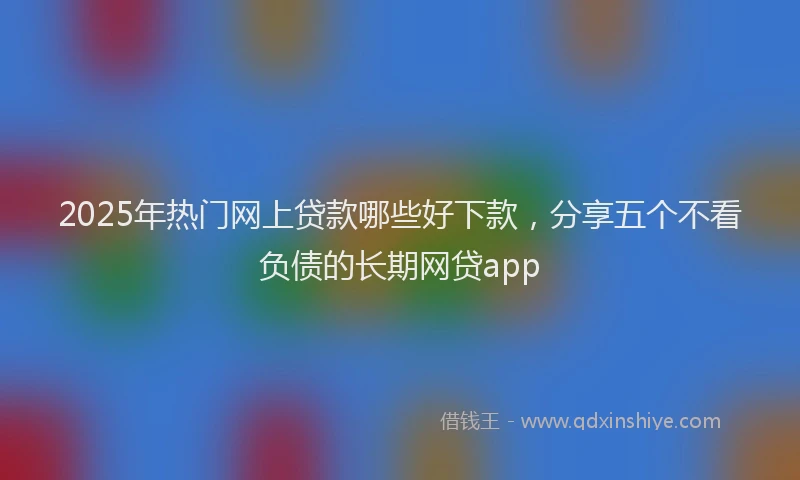 2025年热门网上贷款哪些好下款，分享五个不看负债的长期网贷app